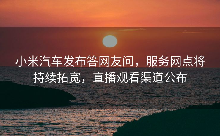 小米汽车发布答网友问，服务网点将持续拓宽，直播观看渠道公布