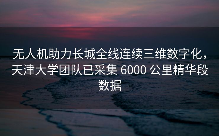 无人机助力长城全线连续三维数字化，天津大学团队已采集 6000 公里精华段数据