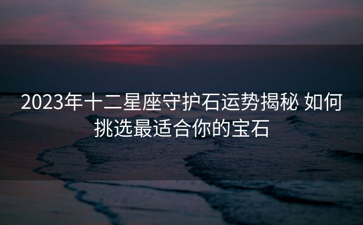 2023年十二星座守护石运势揭秘 如何挑选最适合你的宝石