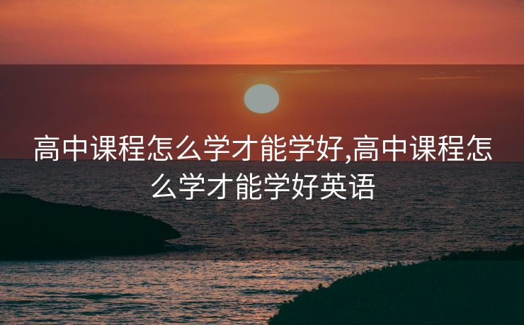 高中课程怎么学才能学好,高中课程怎么学才能学好英语