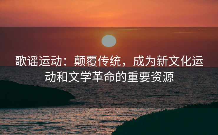 歌谣运动：颠覆传统，成为新文化运动和文学革命的重要资源