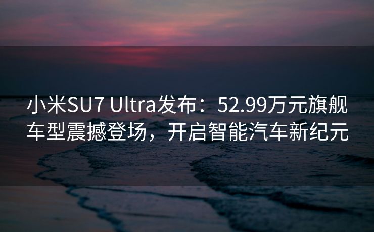 小米SU7 Ultra发布：52.99万元旗舰车型震撼登场，开启智能汽车新纪元