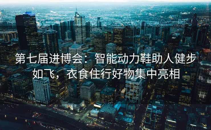 第七届进博会：智能动力鞋助人健步如飞，衣食住行好物集中亮相