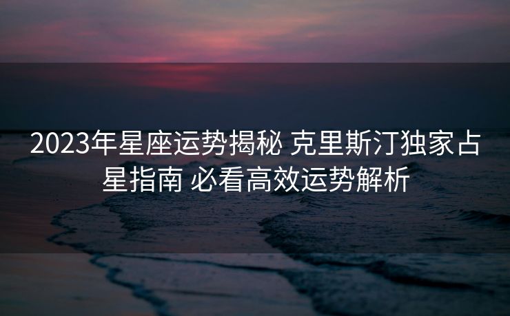 2023年星座运势揭秘 克里斯汀独家占星指南 必看高效运势解析