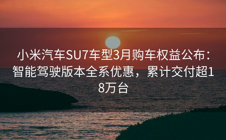 小米汽车SU7车型3月购车权益公布：智能驾驶版本全系优惠，累计交付超18万台