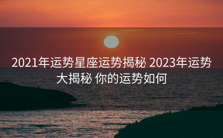 2021年运势星座运势揭秘 2023年运势大揭秘 你的运势如何