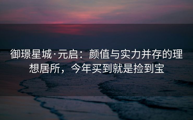 御璟星城·元启：颜值与实力并存的理想居所，今年买到就是捡到宝