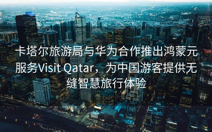 卡塔尔旅游局与华为合作推出鸿蒙元服务Visit Qatar，为中国游客提供无缝智慧旅行体验