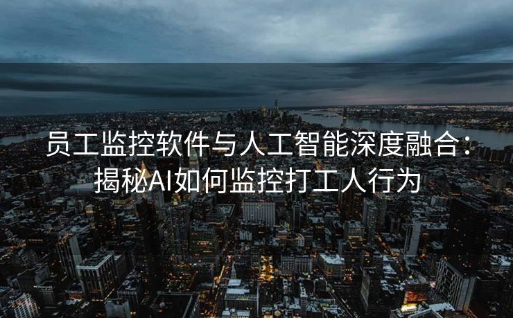 员工监控软件与人工智能深度融合：揭秘AI如何监控打工人行为