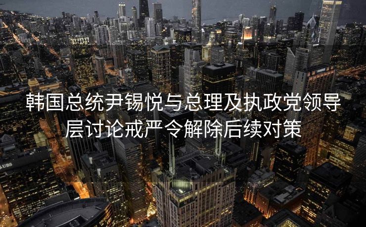 韩国总统尹锡悦与总理及执政党领导层讨论戒严令解除后续对策