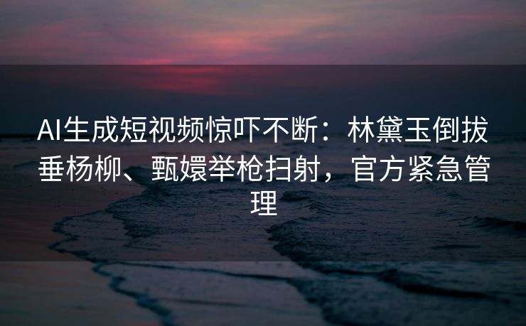 AI生成短视频惊吓不断：林黛玉倒拔垂杨柳、甄嬛举枪扫射，官方紧急管理