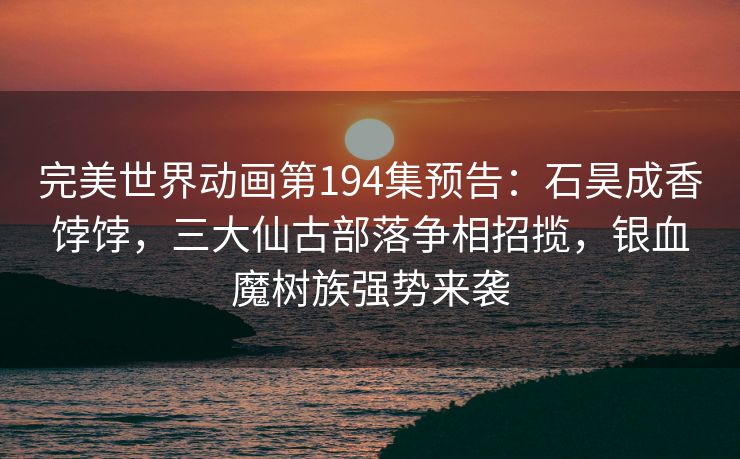 完美世界动画第194集预告：石昊成香饽饽，三大仙古部落争相招揽，银血魔树族强势来袭