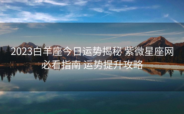 2023白羊座今日运势揭秘 紫微星座网必看指南 运势提升攻略
