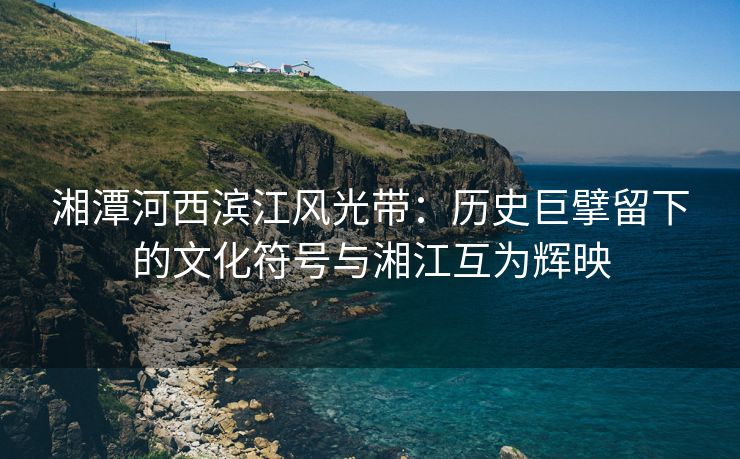 湘潭河西滨江风光带：历史巨擘留下的文化符号与湘江互为辉映