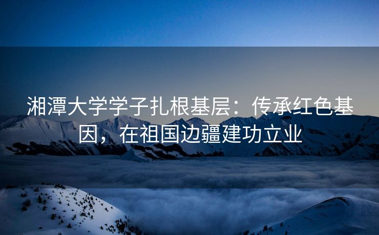 湘潭大学学子扎根基层：传承红色基因，在祖国边疆建功立业