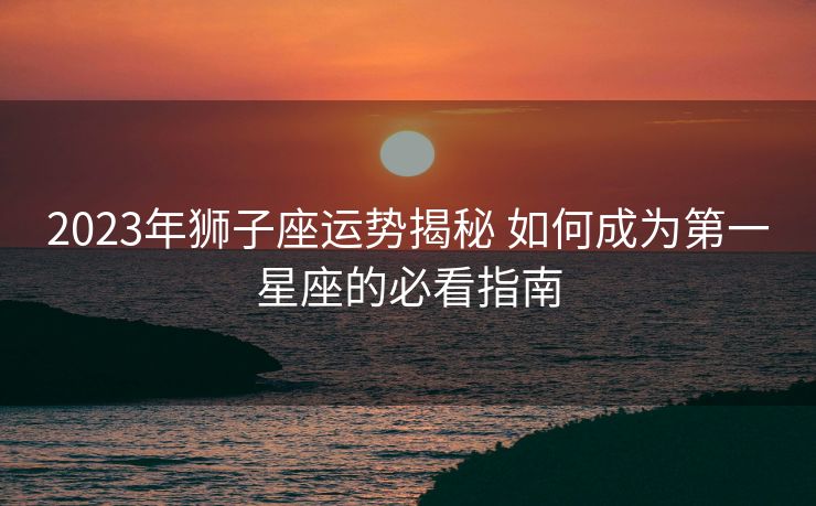 2023年狮子座运势揭秘 如何成为第一星座的必看指南