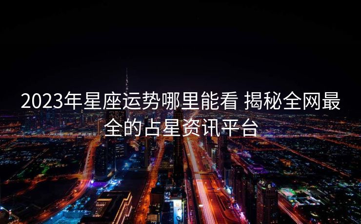 2023年星座运势哪里能看 揭秘全网最全的占星资讯平台