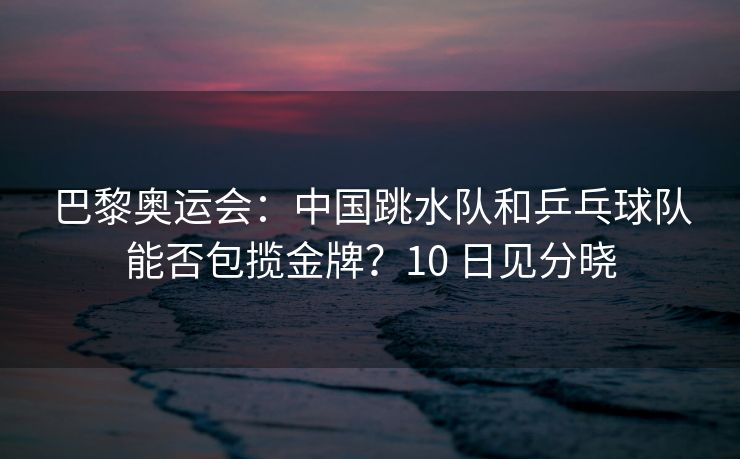 巴黎奥运会：中国跳水队和乒乓球队能否包揽金牌？10 日见分晓