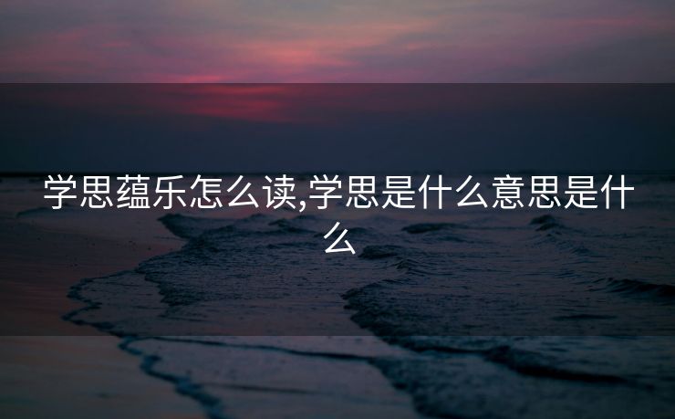 学思蕴乐怎么读,学思是什么意思是什么