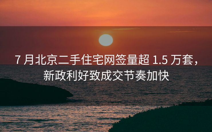 7 月北京二手住宅网签量超 1.5 万套，新政利好致成交节奏加快