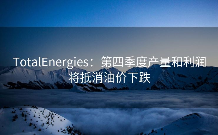 TotalEnergies：第四季度产量和利润将抵消油价下跌