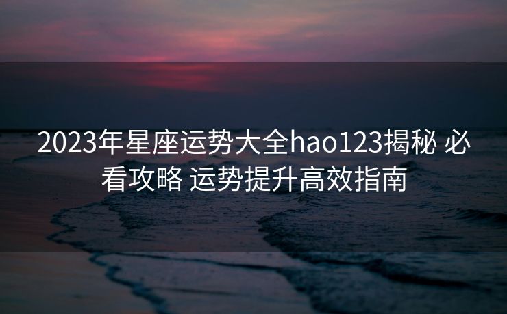 2023年星座运势大全hao123揭秘 必看攻略 运势提升高效指南