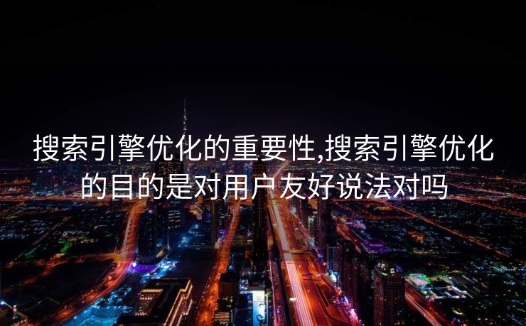 搜索引擎优化的重要性,搜索引擎优化的目的是对用户友好说法对吗