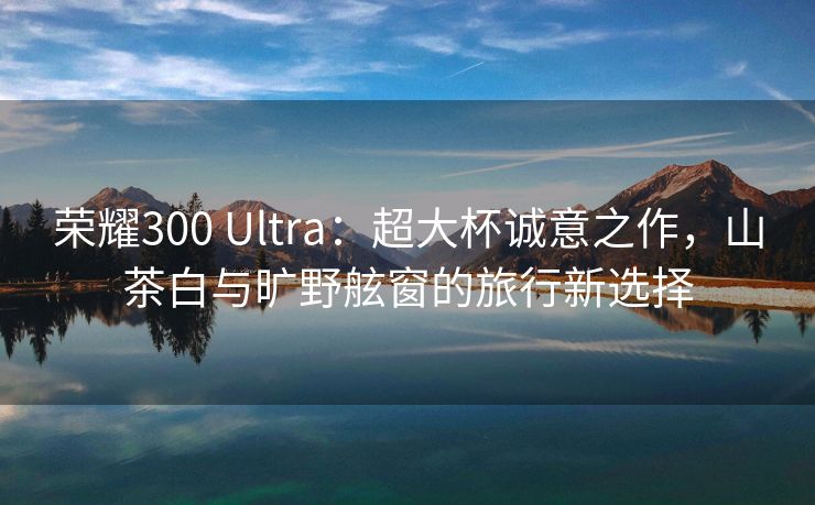 荣耀300 Ultra：超大杯诚意之作，山茶白与旷野舷窗的旅行新选择