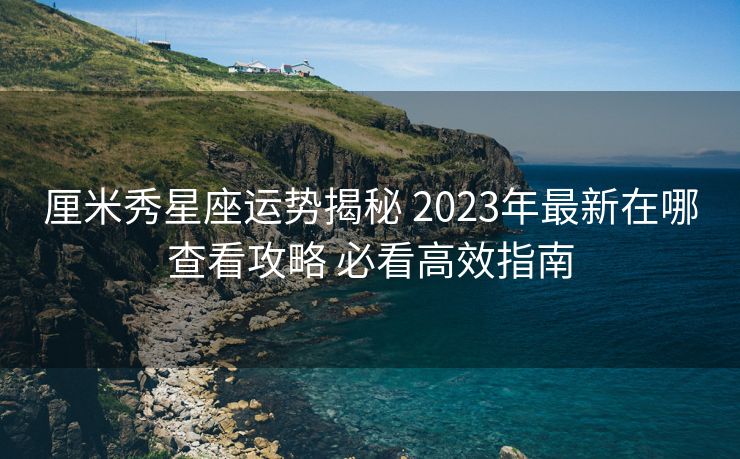 厘米秀星座运势揭秘 2023年最新在哪查看攻略 必看高效指南