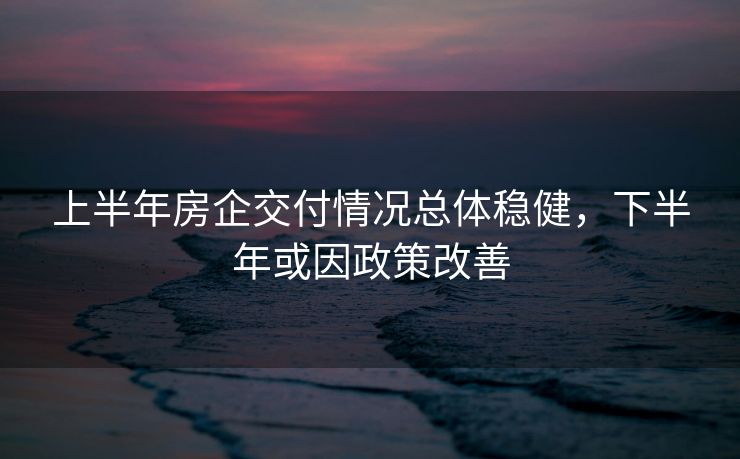 上半年房企交付情况总体稳健，下半年或因政策改善