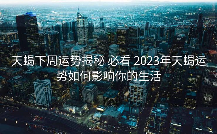 天蝎下周运势揭秘 必看 2023年天蝎运势如何影响你的生活