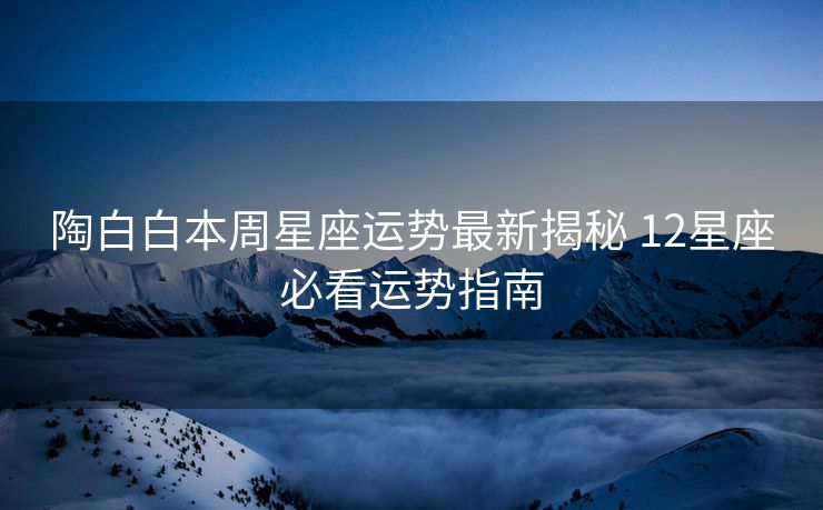 陶白白本周星座运势最新揭秘 12星座必看运势指南