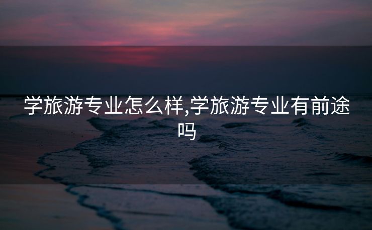 学旅游专业怎么样,学旅游专业有前途吗