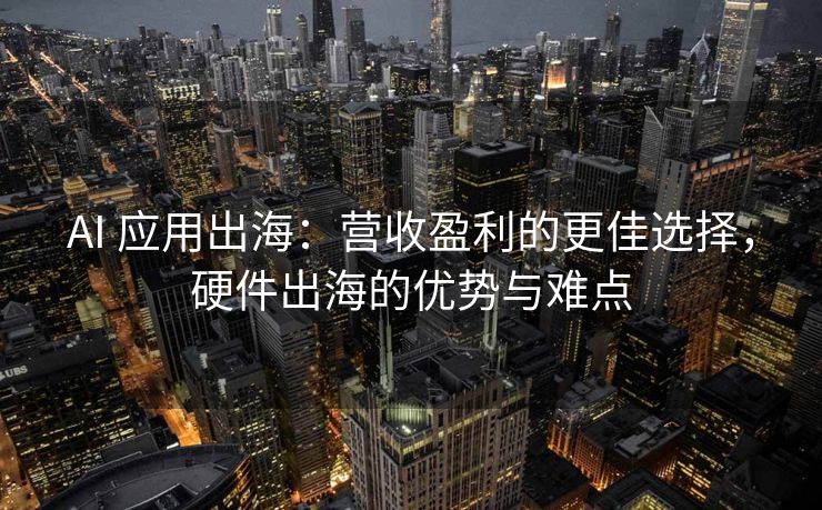 AI 应用出海：营收盈利的更佳选择，硬件出海的优势与难点