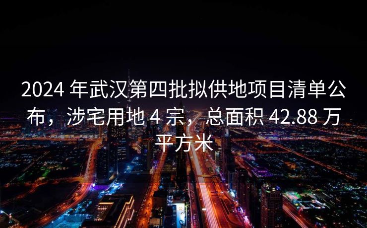 2024 年武汉第四批拟供地项目清单公布，涉宅用地 4 宗，总面积 42.88 万平方米