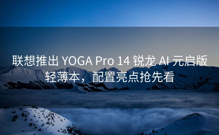 联想推出 YOGA Pro 14 锐龙 AI 元启版轻薄本，配置亮点抢先看