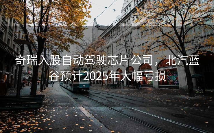 奇瑞入股自动驾驶芯片公司，北汽蓝谷预计2025年大幅亏损