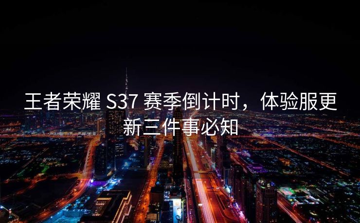 王者荣耀 S37 赛季倒计时，体验服更新三件事必知