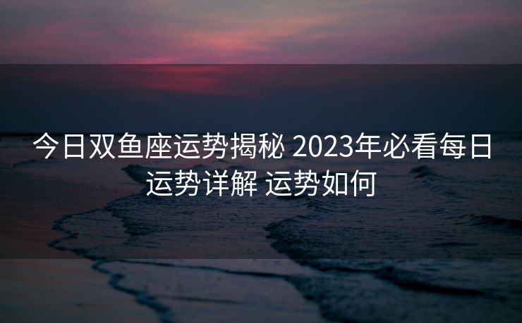今日双鱼座运势揭秘 2023年必看每日运势详解 运势如何