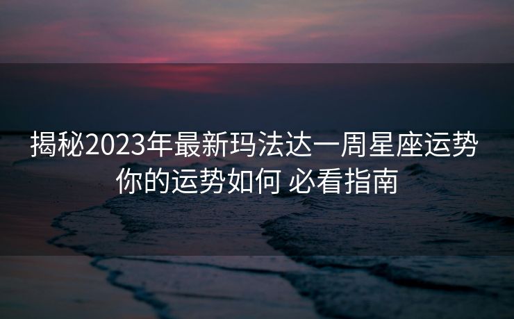 揭秘2023年最新玛法达一周星座运势 你的运势如何 必看指南