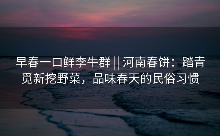 早春一口鲜李牛群 || 河南春饼：踏青觅新挖野菜，品味春天的民俗习惯