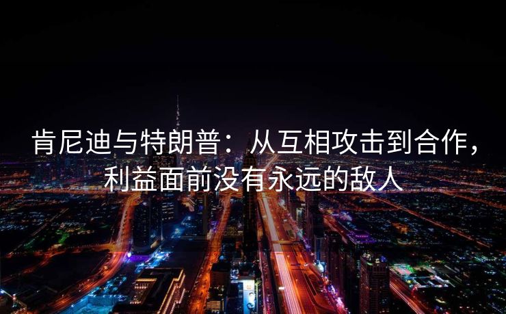 肯尼迪与特朗普：从互相攻击到合作，利益面前没有永远的敌人