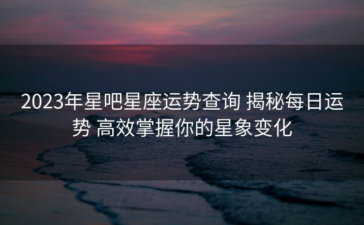 2023年星吧星座运势查询 揭秘每日运势 高效掌握你的星象变化
