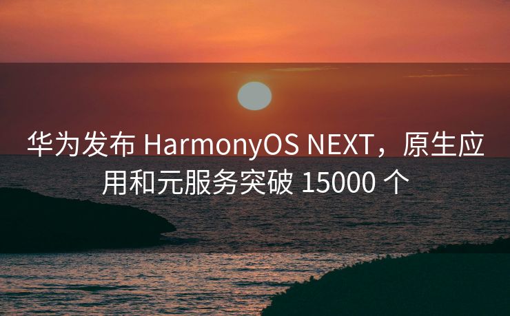 华为发布 HarmonyOS NEXT，原生应用和元服务突破 15000 个