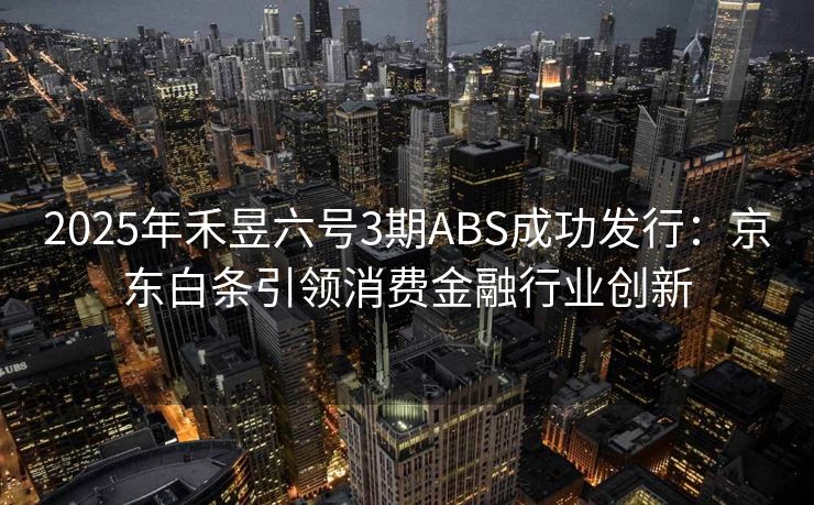 2025年禾昱六号3期ABS成功发行：京东白条引领消费金融行业创新