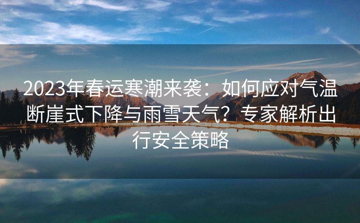 2023年春运寒潮来袭：如何应对气温断崖式下降与雨雪天气？专家解析出行安全策略