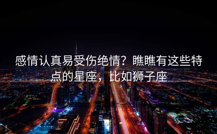 感情认真易受伤绝情？瞧瞧有这些特点的星座，比如狮子座