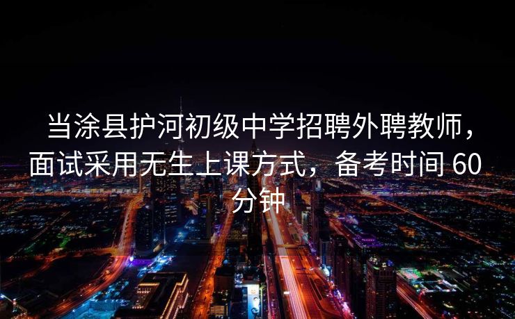 当涂县护河初级中学招聘外聘教师，面试采用无生上课方式，备考时间 60 分钟