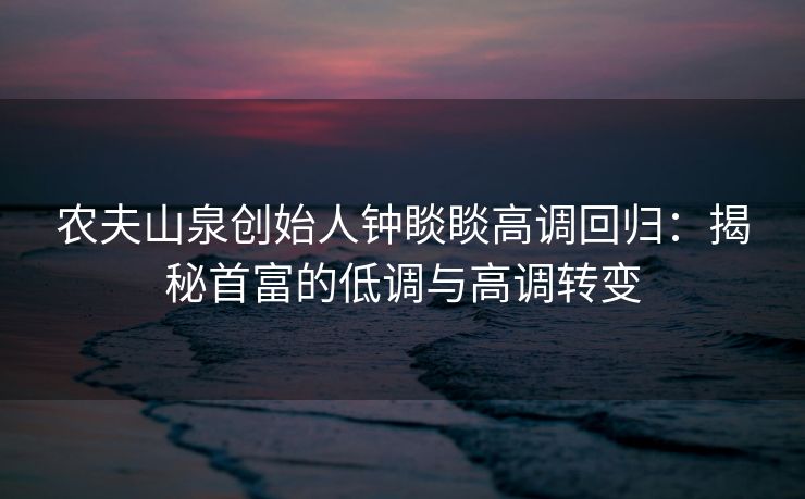 农夫山泉创始人钟睒睒高调回归：揭秘首富的低调与高调转变