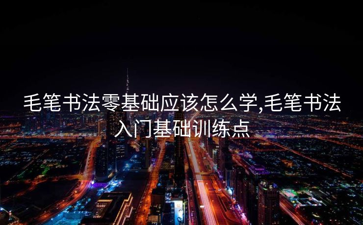 毛笔书法零基础应该怎么学,毛笔书法入门基础训练点